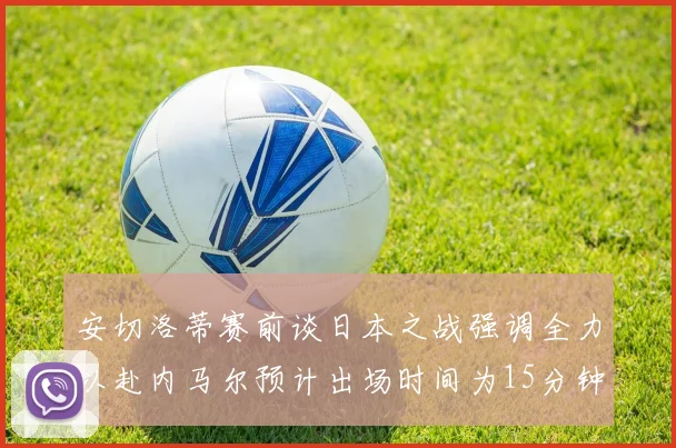 安切洛蒂赛前谈日本之战强调全力以赴内马尔预计出场时间为15分钟