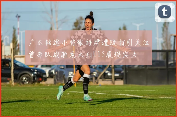 广东铭途小将张皓烨遭殴打引关注曾率队战胜意大利U15展现实力