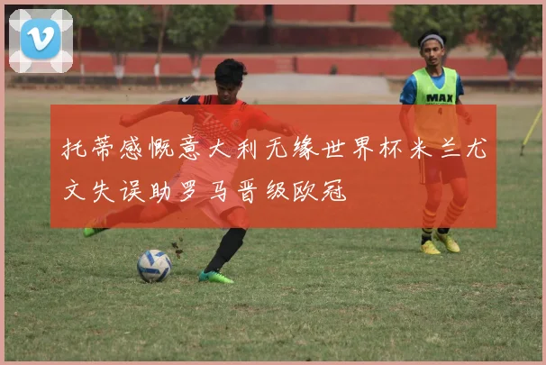 托蒂感慨意大利无缘世界杯米兰尤文失误助罗马晋级欧冠