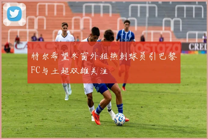特尔希望冬窗外租热刺球员引巴黎FC与土超双雄关注