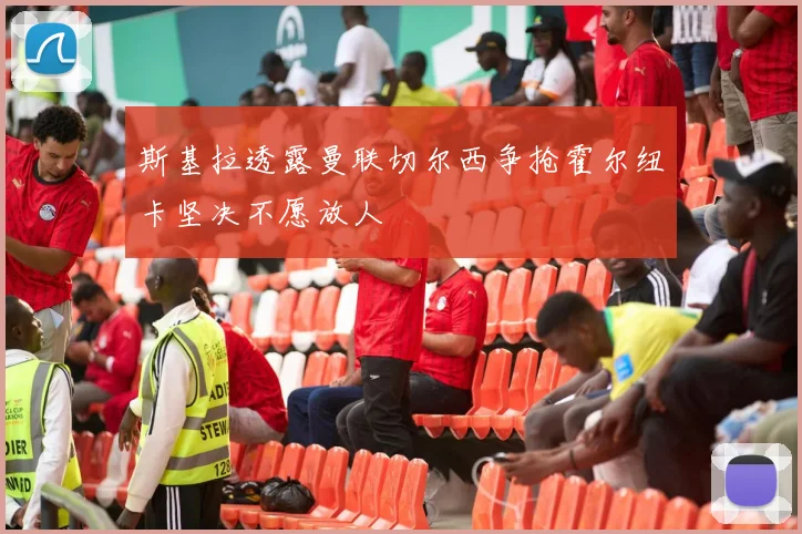 斯基拉透露曼联切尔西争抢霍尔纽卡坚决不愿放人