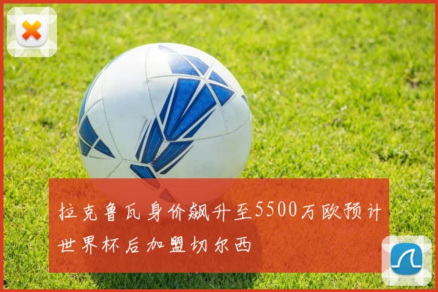 拉克鲁瓦身价飙升至5500万欧预计世界杯后加盟切尔西