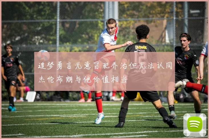 追梦勇言无意冒犯乔治但无法认同杰伦布朗与他价值相当