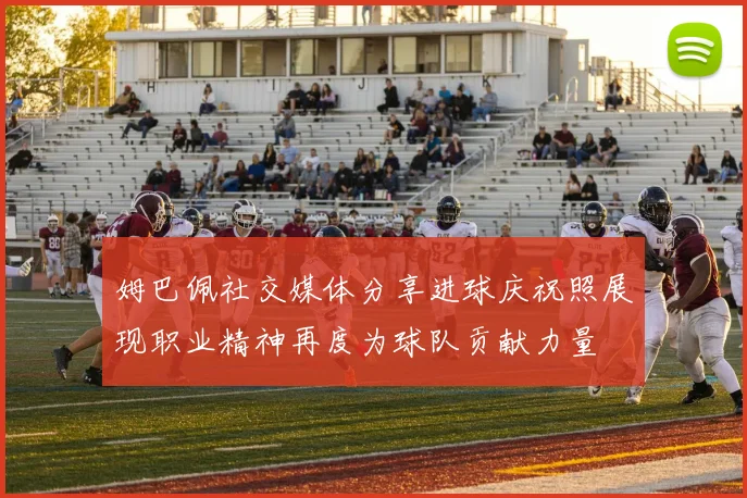姆巴佩社交媒体分享进球庆祝照展现职业精神再度为球队贡献力量