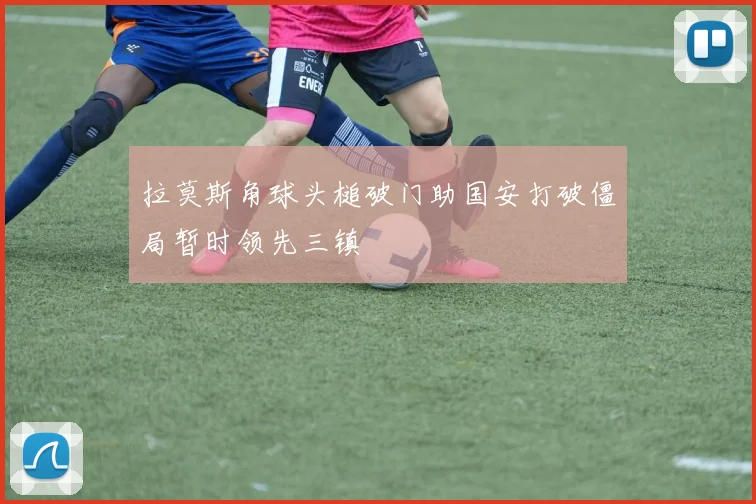 拉莫斯角球头槌破门助国安打破僵局暂时领先三镇