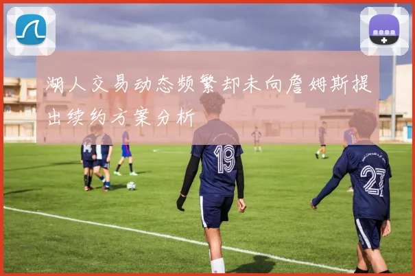 湖人交易动态频繁却未向詹姆斯提出续约方案分析