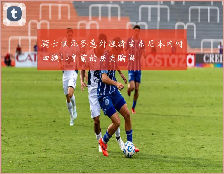 骑士状元签意外选择安东尼本内特回顾13年前的历史瞬间