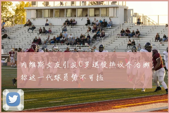 内维斯女友引发C罗退役热议乔治娜称这一代球员势不可挡