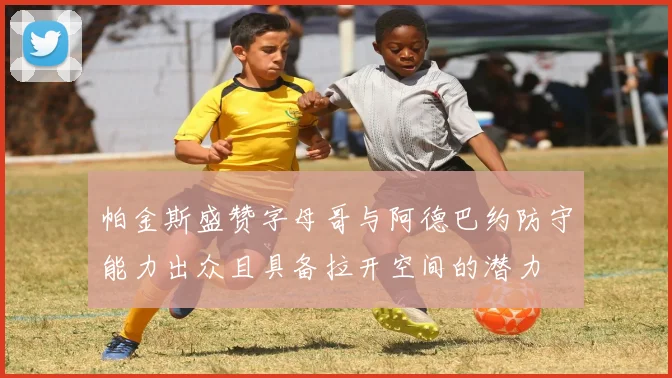 帕金斯盛赞字母哥与阿德巴约防守能力出众且具备拉开空间的潜力