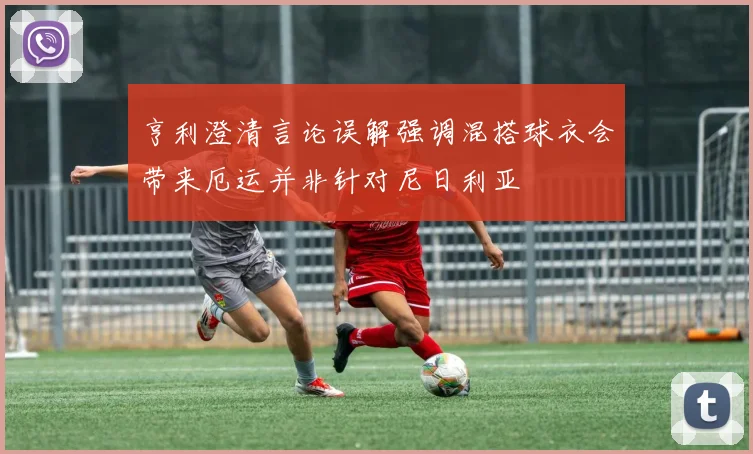 亨利澄清言论误解强调混搭球衣会带来厄运并非针对尼日利亚