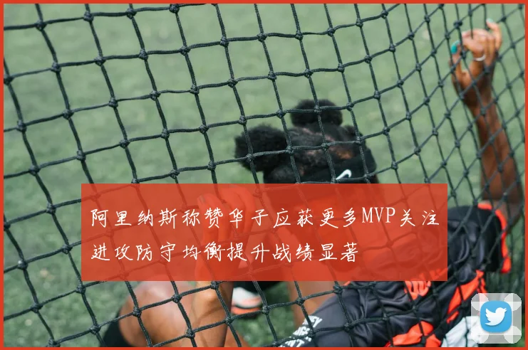 阿里纳斯称赞华子应获更多MVP关注进攻防守均衡提升战绩显著