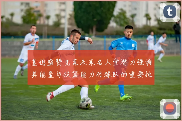 基德盛赞克莱未来名人堂潜力强调其能量与投篮能力对球队的重要性
