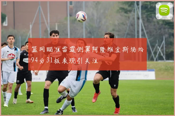 篮网瞄准雷霆侧翼阿隆维金斯场均94分31板表现引关注