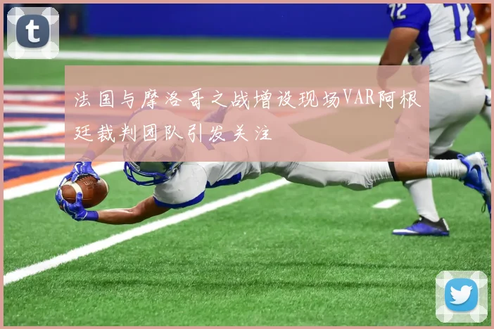法国与摩洛哥之战增设现场VAR阿根廷裁判团队引发关注